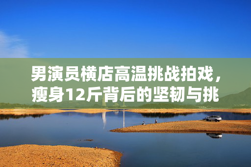 男演员横店高温挑战拍戏，瘦身12斤背后的坚韧与挑战