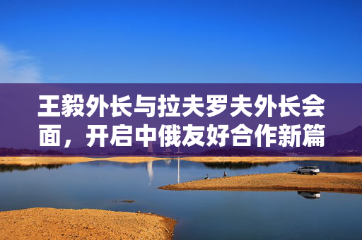 王毅外长与拉夫罗夫外长会面，开启中俄友好合作新篇章