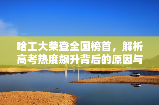 哈工大荣登全国榜首，解析高考热度飙升背后的原因与意义