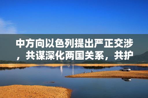 中方向以色列提出严正交涉，共谋深化两国关系，共护国际和平之路