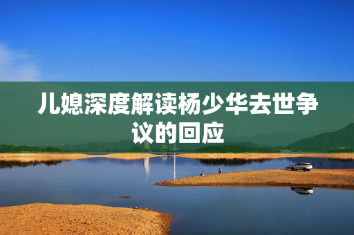儿媳深度解读杨少华去世争议的回应