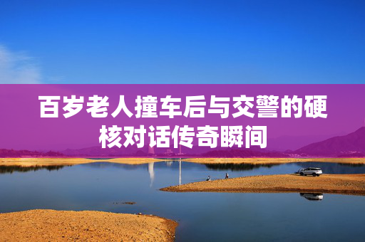 百岁老人撞车后与交警的硬核对话传奇瞬间
