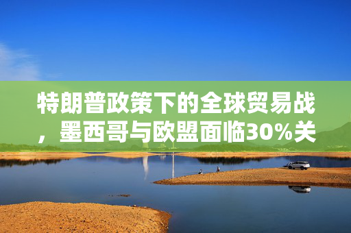 特朗普政策下的全球贸易战，墨西哥与欧盟面临30%关税背后的考量