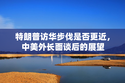 特朗普访华步伐是否更近，中美外长面谈后的展望