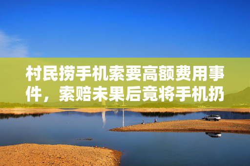 村民捞手机索要高额费用事件，索赔未果后竟将手机扔回水里引争议