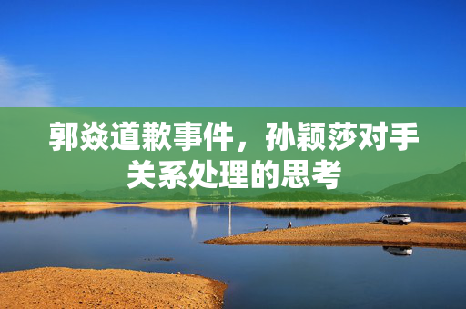 郭焱道歉事件，孙颖莎对手关系处理的思考