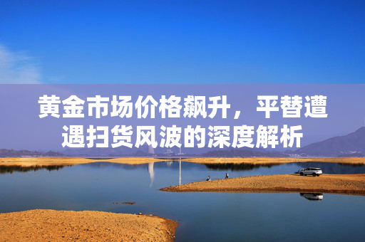 黄金市场价格飙升，平替遭遇扫货风波的深度解析