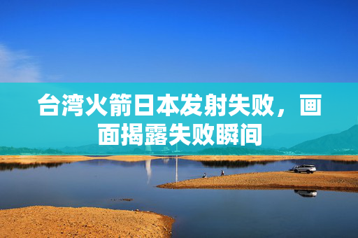 台湾火箭日本发射失败，画面揭露失败瞬间