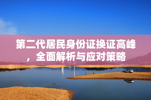 第二代居民身份证换证高峰，全面解析与应对策略