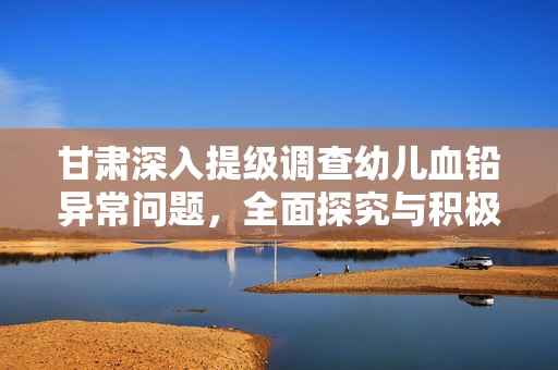 甘肃深入提级调查幼儿血铅异常问题，全面探究与积极应对