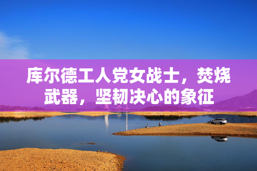 库尔德工人党女战士，焚烧武器，坚韧决心的象征