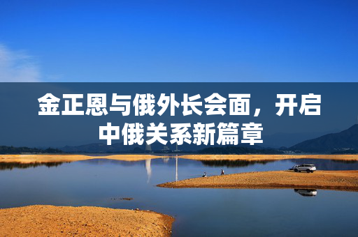 金正恩与俄外长会面，开启中俄关系新篇章