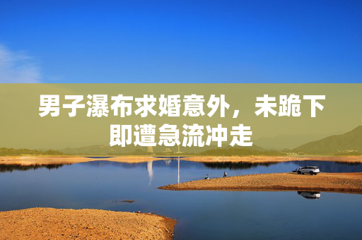 男子瀑布求婚意外，未跪下即遭急流冲走