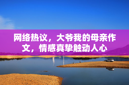 网络热议，大爷我的母亲作文，情感真挚触动人心