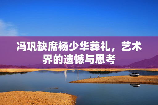 冯巩缺席杨少华葬礼，艺术界的遗憾与思考