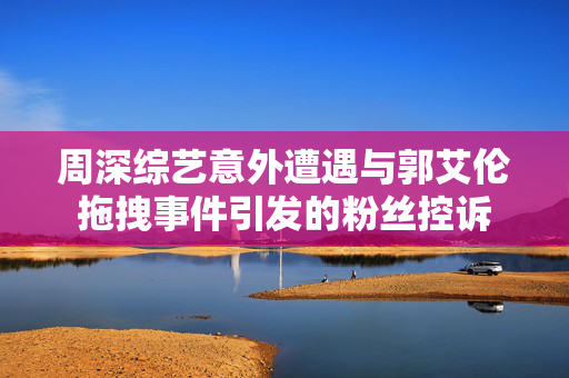周深综艺意外遭遇与郭艾伦拖拽事件引发的粉丝控诉