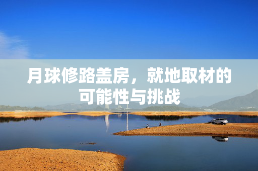 月球修路盖房，就地取材的可能性与挑战
