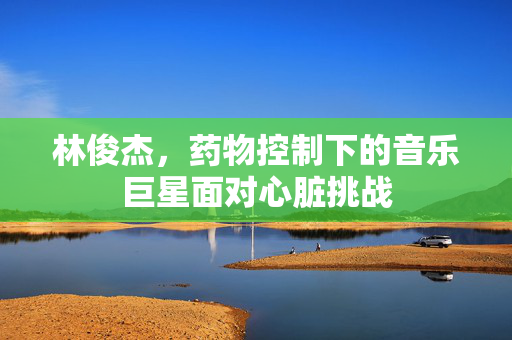 林俊杰，药物控制下的音乐巨星面对心脏挑战