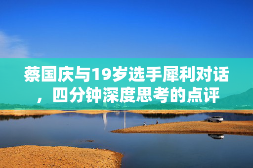 蔡国庆与19岁选手犀利对话，四分钟深度思考的点评