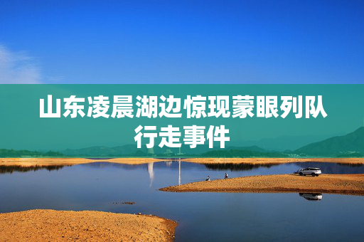 山东凌晨湖边惊现蒙眼列队行走事件