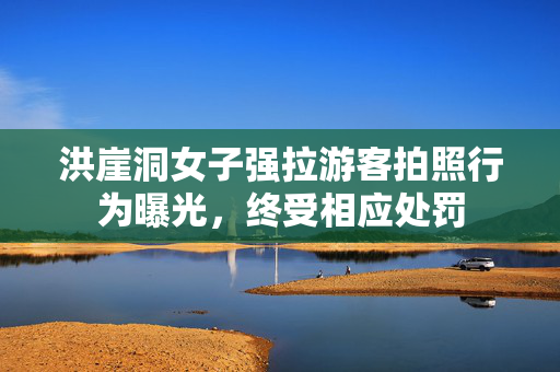 洪崖洞女子强拉游客拍照行为曝光，终受相应处罚
