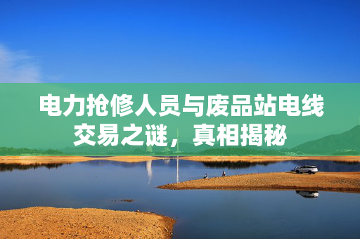 电力抢修人员与废品站电线交易之谜，真相揭秘