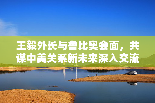 王毅外长与鲁比奥会面，共谋中美关系新未来深入交流