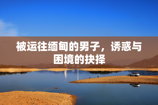 被运往缅甸的男子，诱惑与困境的抉择