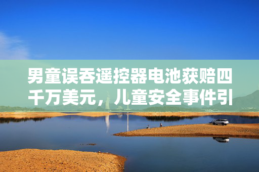 男童误吞遥控器电池获赔四千万美元，儿童安全事件引发的深思