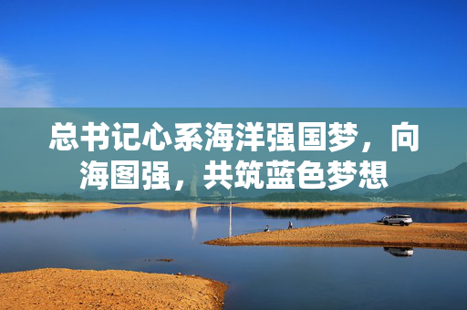 总书记心系海洋强国梦，向海图强，共筑蓝色梦想