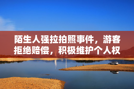 陌生人强拉拍照事件，游客拒绝赔偿，积极维护个人权益