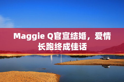 Maggie Q官宣结婚，爱情长跑终成佳话