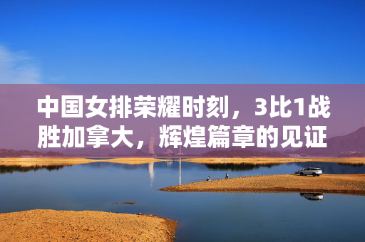 中国女排荣耀时刻，3比1战胜加拿大，辉煌篇章的见证