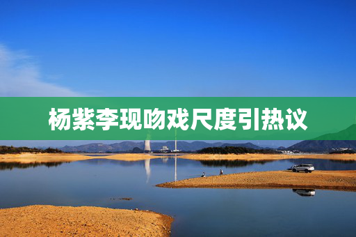杨紫李现吻戏尺度引热议
