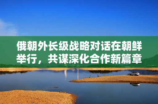 俄朝外长级战略对话在朝鲜举行，共谋深化合作新篇章