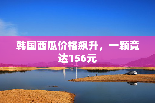 韩国西瓜价格飙升，一颗竟达156元