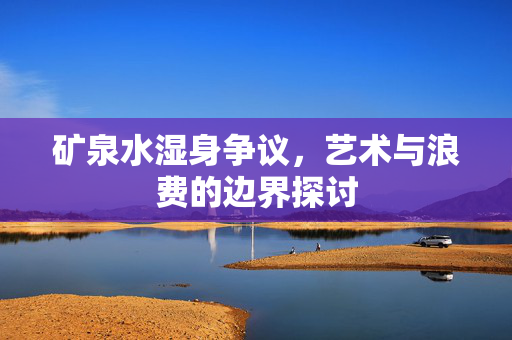 矿泉水湿身争议，艺术与浪费的边界探讨