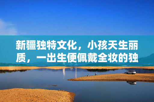 新疆独特文化，小孩天生丽质，一出生便佩戴全妆的独特习俗