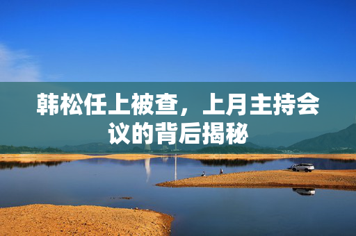 韩松任上被查，上月主持会议的背后揭秘