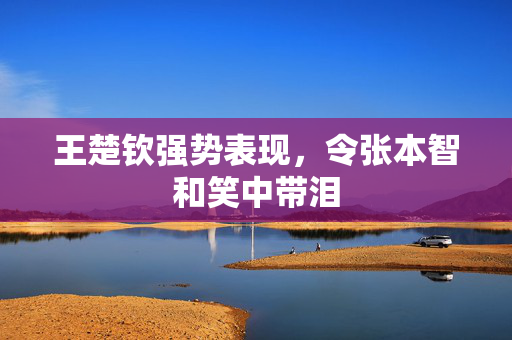 王楚钦强势表现，令张本智和笑中带泪