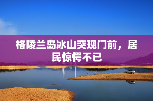 格陵兰岛冰山突现门前，居民惊愕不已