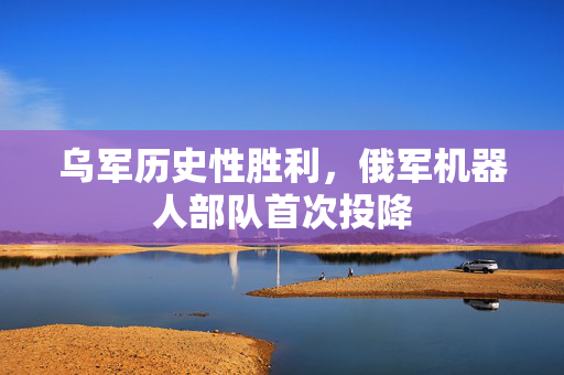 乌军历史性胜利，俄军机器人部队首次投降