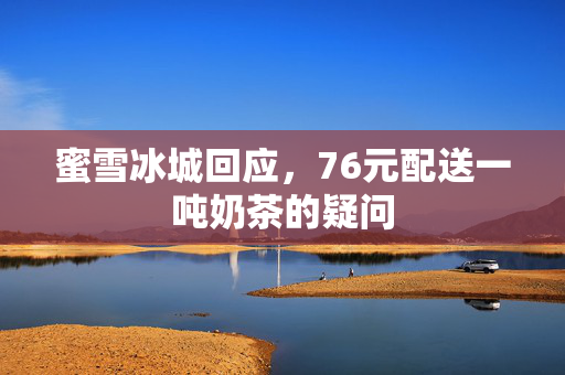 蜜雪冰城回应，76元配送一吨奶茶的疑问