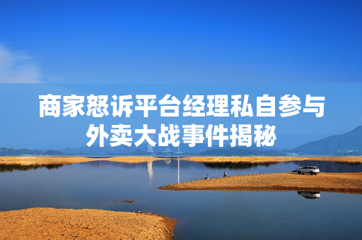 商家怒诉平台经理私自参与外卖大战事件揭秘