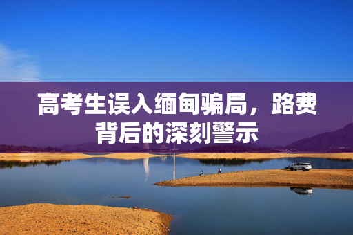 高考生误入缅甸骗局，路费背后的深刻警示