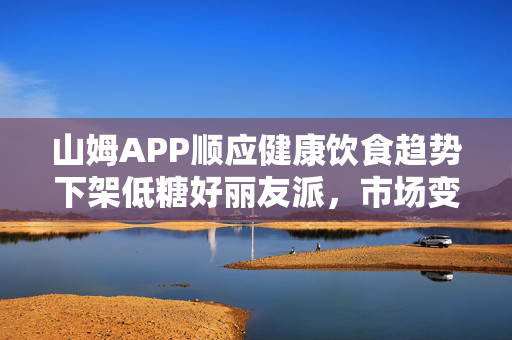 山姆APP顺应健康饮食趋势下架低糖好丽友派，市场变革的缩影