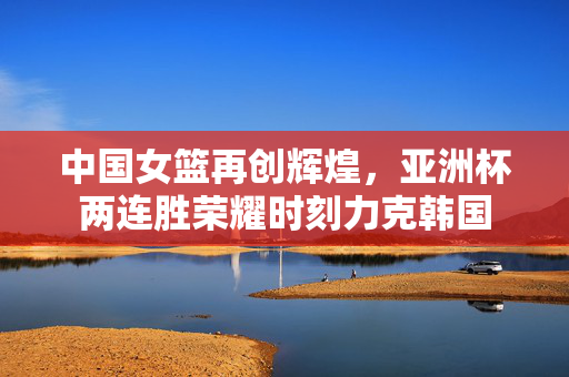 中国女篮再创辉煌，亚洲杯两连胜荣耀时刻力克韩国