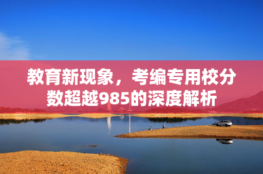 教育新现象，考编专用校分数超越985的深度解析