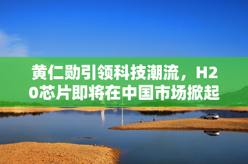 黄仁勋引领科技潮流，H20芯片即将在中国市场掀起热潮