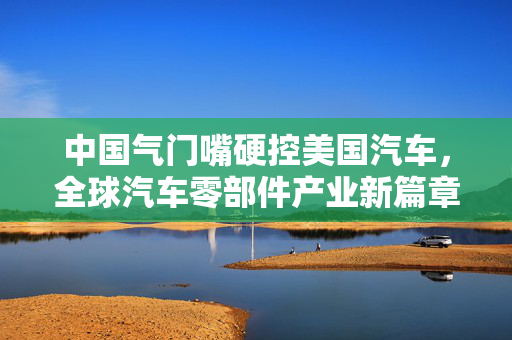 中国气门嘴硬控美国汽车，全球汽车零部件产业新篇章的开启